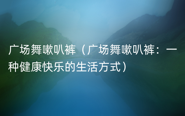 广场舞嗽叭裤（广场舞嗽叭裤：一种健康快乐的生活方式）