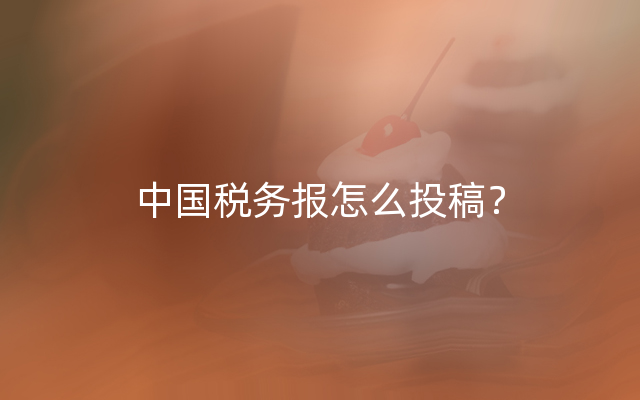 中国税务报怎么投稿？