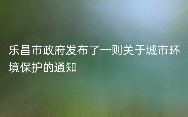 乐昌市政府发布了一则关于城市环境保护的通知