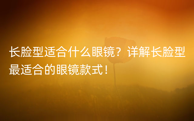 长脸型适合什么眼镜？详解长脸型最适合的眼镜款式！