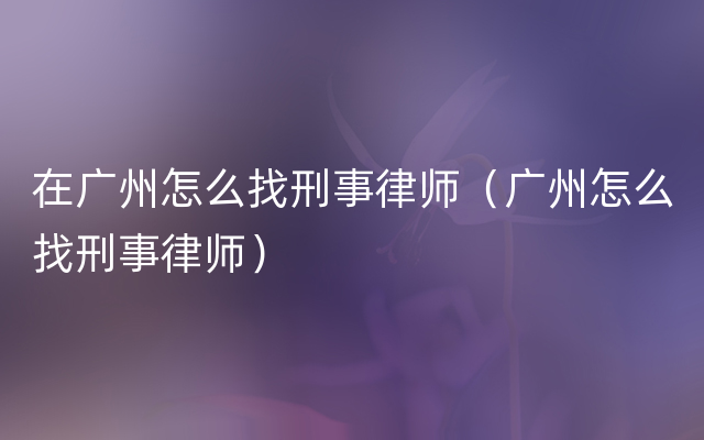 在广州怎么找刑事律师（广州怎么找刑事律师）