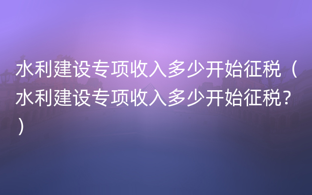 水利建设专项收入多少开始征税（水利建设专项收入多少开始征税？）