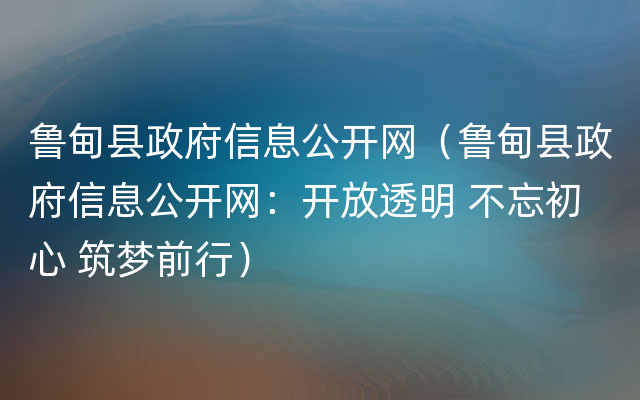 鲁甸县政府信息公开网（鲁甸县政府信息公开网：开放透明 不忘初心 筑梦前行）