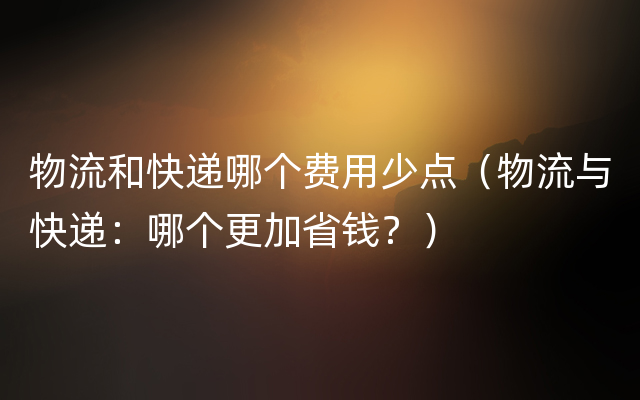 物流和快递哪个费用少点（物流与快递：哪个更加省钱？）