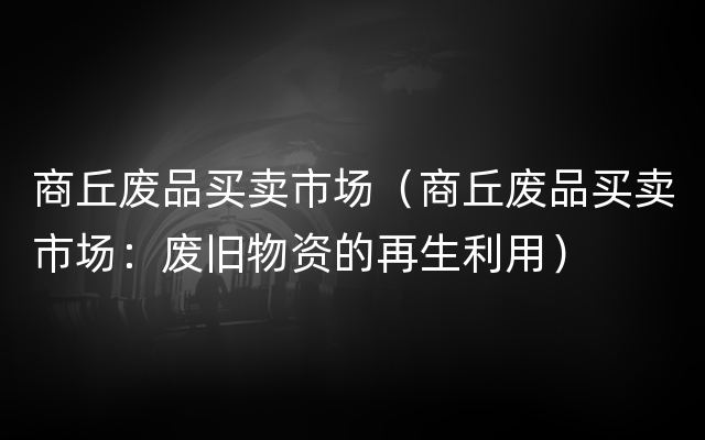 商丘废品买卖市场（商丘废品买卖市场：废旧物资的再生利用）