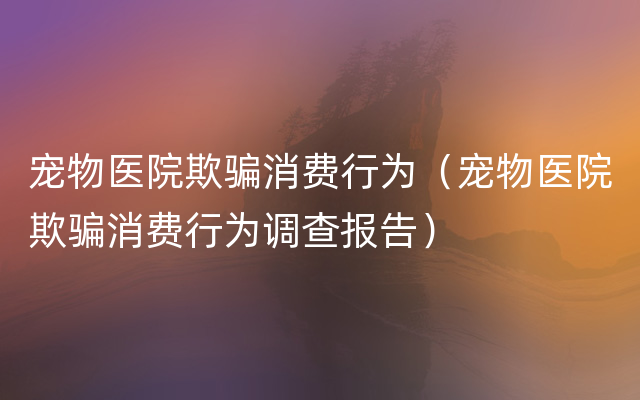 宠物医院欺骗消费行为（宠物医院欺骗消费行为调查报告）