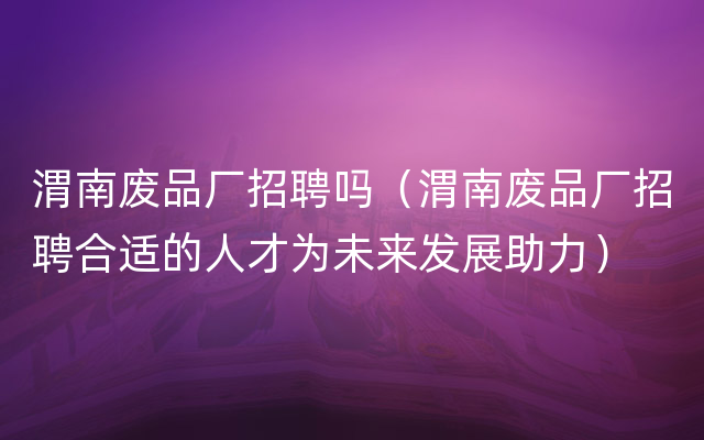 渭南废品厂招聘吗（渭南废品厂招聘合适的人才为未来发展助力）