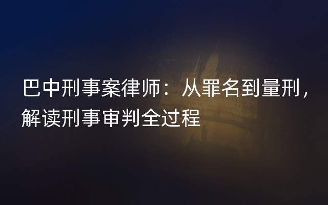 巴中刑事案律师：从罪名到量刑，解读刑事审判全过程