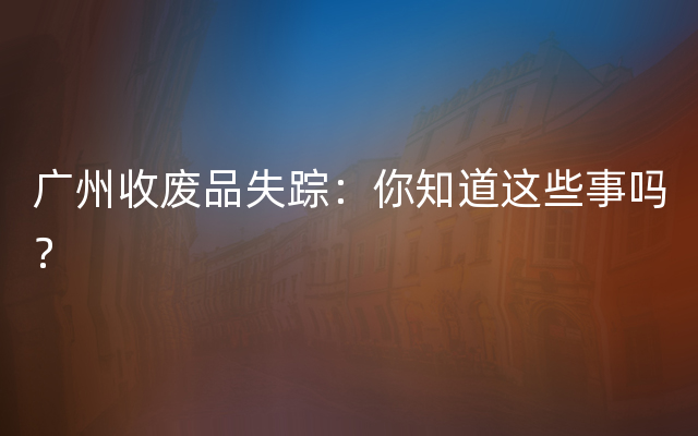 广州收废品失踪：你知道这些事吗？