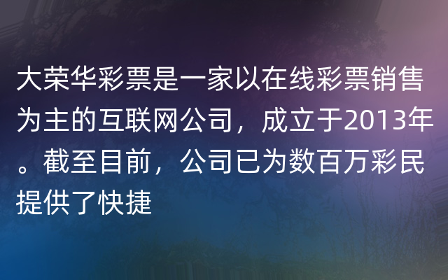 大荣华彩票是一家以在线彩票销售为主的互联网公司，成立于2013年。截至目前，公司已为