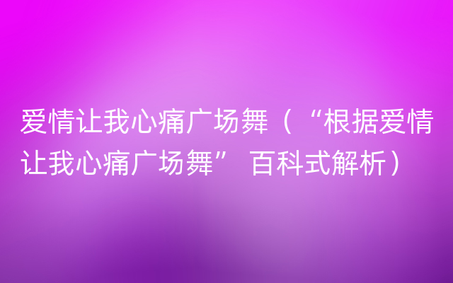 爱情让我心痛广场舞（“根据爱情让我心痛广场舞” 百科式解析）