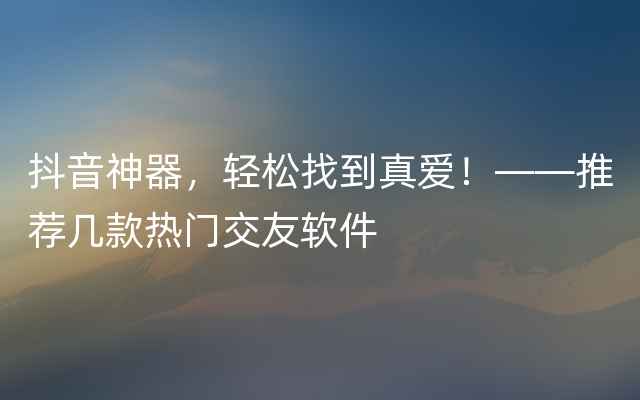 抖音神器，轻松找到真爱！——推荐几款热门交友软件