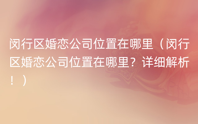 闵行区婚恋公司位置在哪里（闵行区婚恋公司位置在哪里？详细解析！）