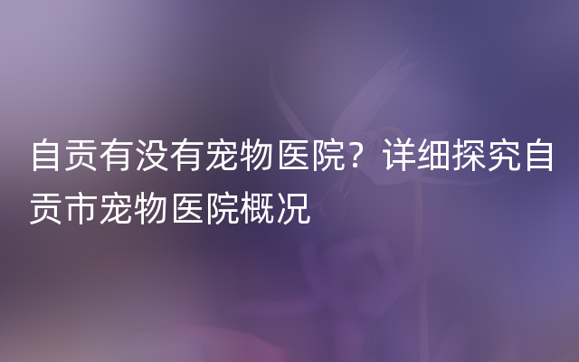 自贡有没有宠物医院？详细探究自贡市宠物医院概况