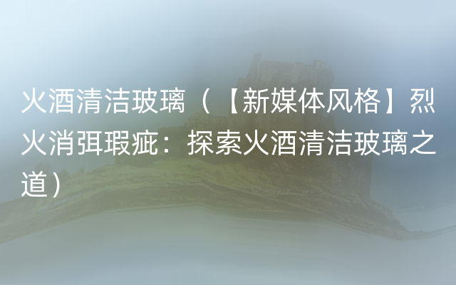 火酒清洁玻璃（【新媒体风格】烈火消弭瑕疵：探索火酒清洁玻璃之道）