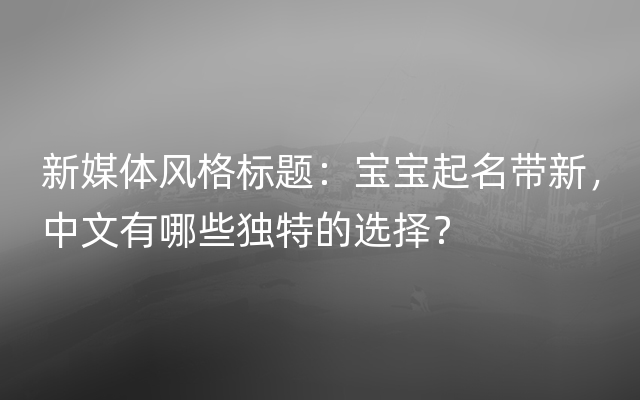 新媒体风格标题：宝宝起名带新，中文有哪些独特的选择？