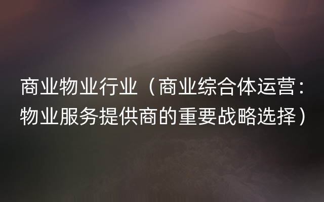 商业物业行业（商业综合体运营：物业服务提供商的重要战略选择）