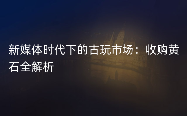 新媒体时代下的古玩市场：收购黄石全解析