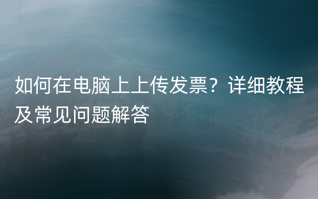 如何在电脑上上传发票？详细教程及常见问题解答