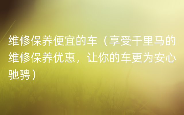 维修保养便宜的车（享受千里马的维修保养优惠，让你的车更为安心驰骋）