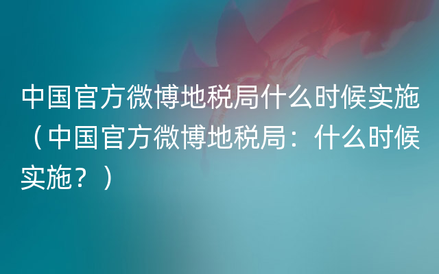 中国官方微博地税局什么时候实施（中国官方微博地税局：什么时候实施？）