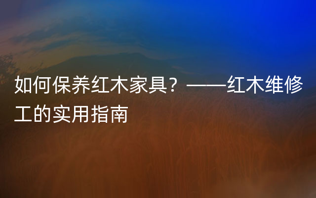 如何保养红木家具？——红木维修工的实用指南