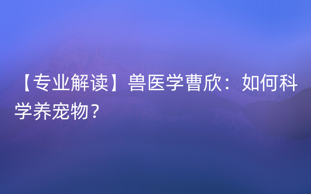 【专业解读】兽医学曹欣：如何科学养宠物？