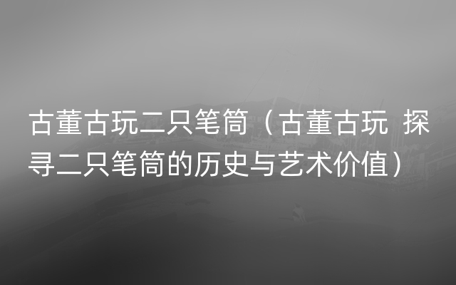 古董古玩二只笔筒（古董古玩  探寻二只笔筒的历史与艺术价值）