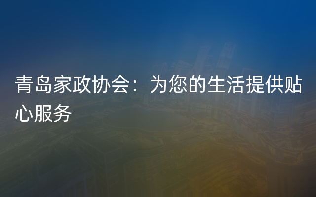 青岛家政协会：为您的生活提供贴心服务