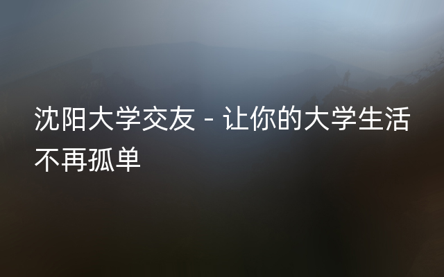 沈阳大学交友 - 让你的大学生活不再孤单