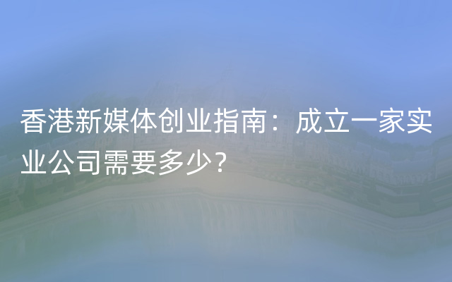 香港新媒体创业指南：成立一家实业公司需要多少？