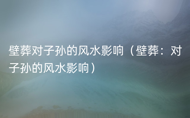 壁葬对子孙的风水影响（壁葬：对子孙的风水影响）