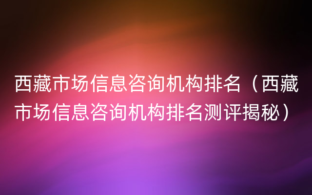 西藏市场信息咨询机构排名（西藏市场信息咨询机构排名测评揭秘）