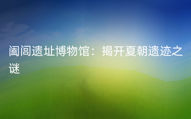 阖闾遗址博物馆：揭开夏朝遗迹之谜