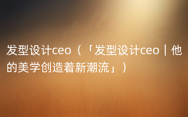 发型设计ceo（「发型设计ceo｜他的美学创造着新潮流」）