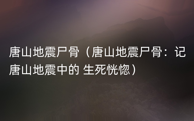 唐山地震尸骨（唐山地震尸骨：记唐山地震中的 生死恍惚）