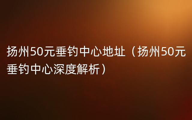 扬州50元垂钓中心地址（扬州50元垂钓中心深度解析）