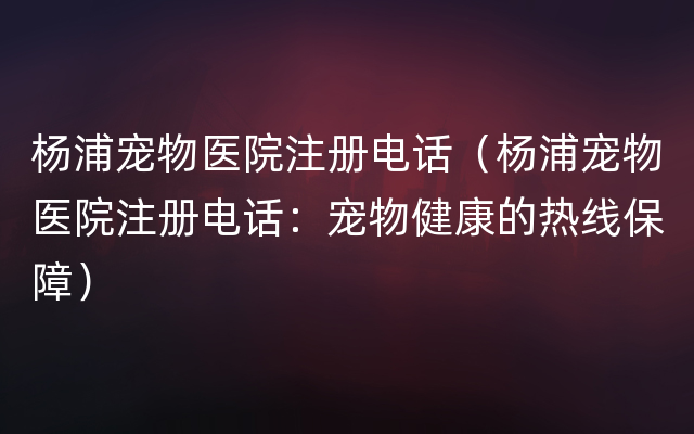 杨浦宠物医院注册电话（杨浦宠物医院注册电话：宠物健康的热线保障）