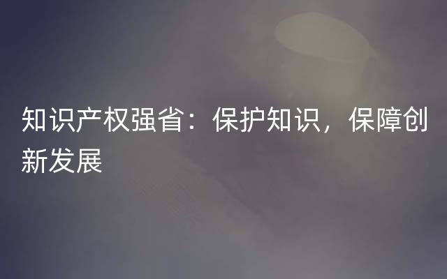 知识产权强省：保护知识，保障创新发展