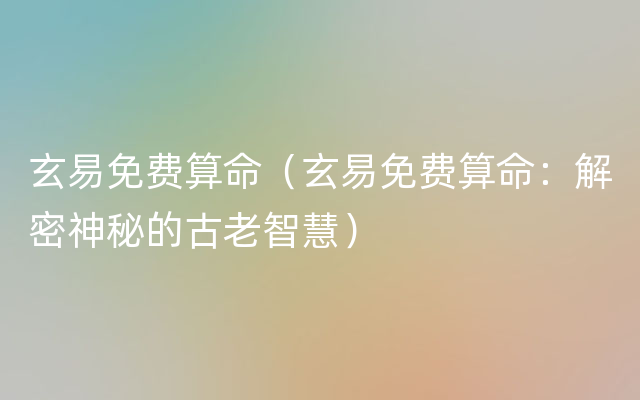 玄易免费算命（玄易免费算命：解密神秘的古老智慧）