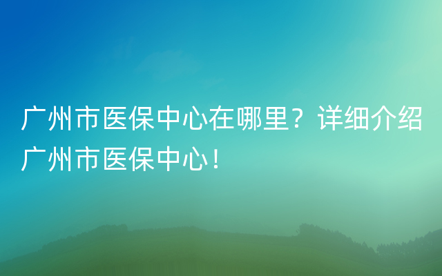 广州市医保中心在哪里？详细介绍广州市医保中心！