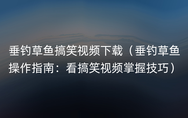 垂钓草鱼搞笑视频下载（垂钓草鱼操作指南：看搞笑