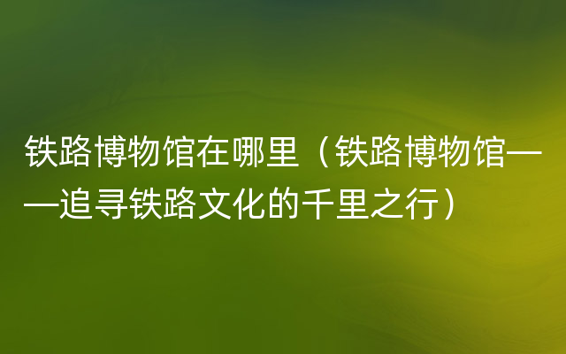 铁路博物馆在哪里（铁路博物馆——追寻铁路文化的千里之行）