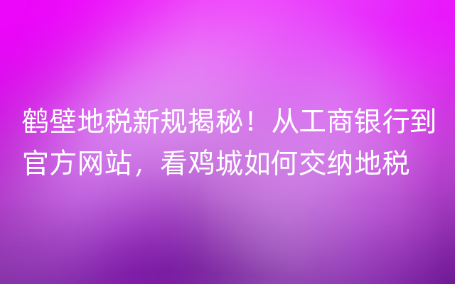 鹤壁地税新规揭秘！从工商银行到官方网站，看鸡城如何交纳地税