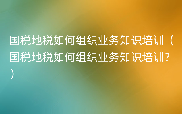 国税地税如何组织业务知识培训（国税地税如何组织业务知识培训？）