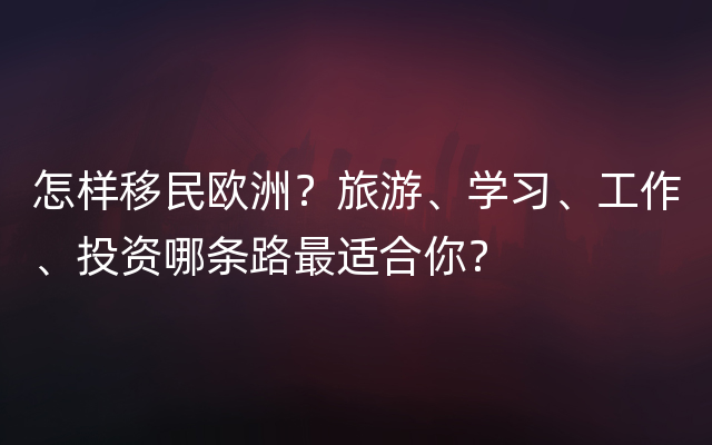 怎样移民欧洲？旅游、学习、工作、投资哪条路最适合你？