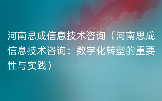 河南思成信息技术咨询（河南思成信息技术咨询：数字化转型的重要性与实践）