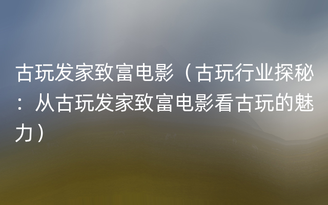 古玩发家致富电影（古玩行业探秘：从古玩发家致富电影看古玩的魅力）