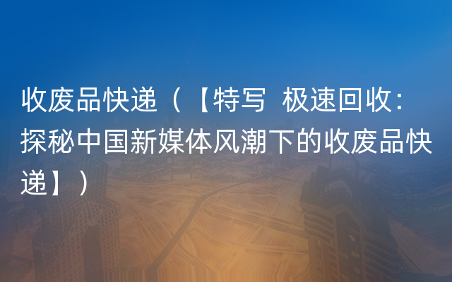 收废品快递（【特写  极速回收：探秘中国新媒体风潮下的收废品快递】）