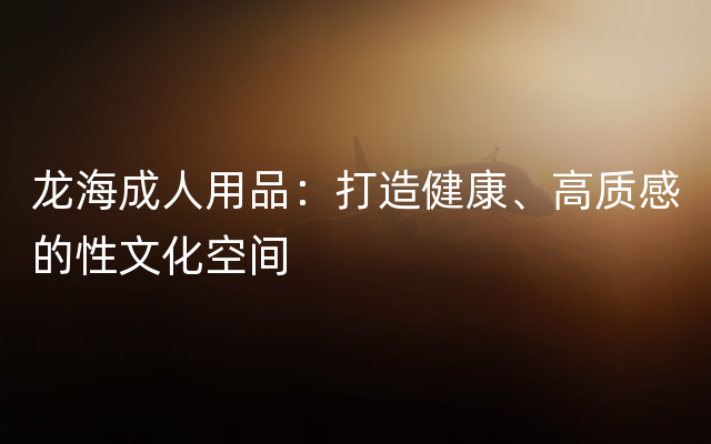 龙海成人用品：打造健康、高质感的性文化空间